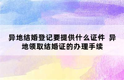 异地结婚登记要提供什么证件  异地领取结婚证的办理手续